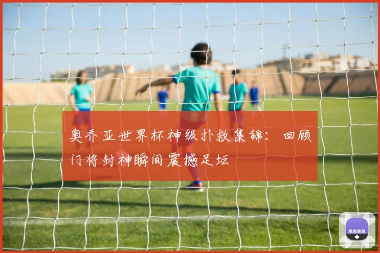 奥乔亚世界杯神级扑救集锦：回顾门将封神瞬间震撼足坛