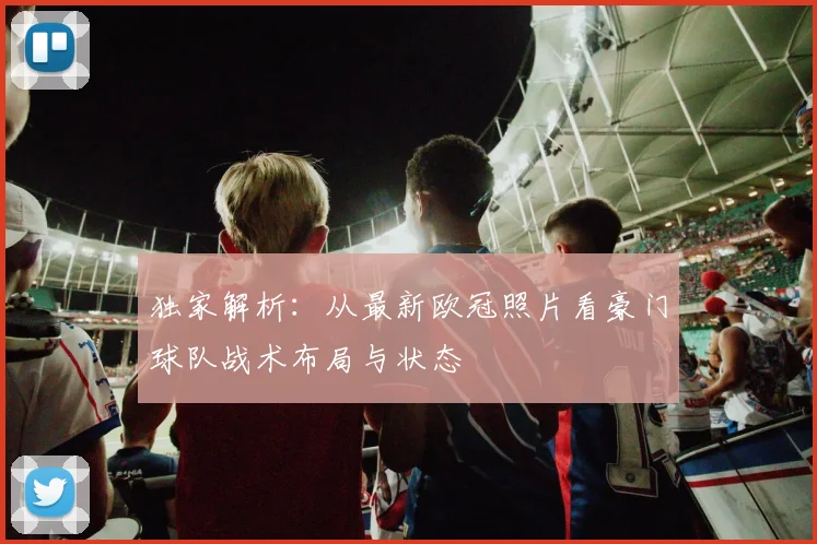 独家解析：从最新欧冠照片看豪门球队战术布局与状态