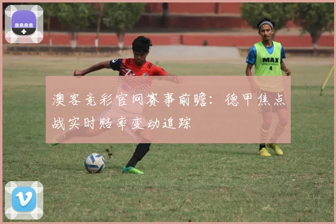 澳客竞彩官网赛事前瞻：德甲焦点战实时赔率变动追踪