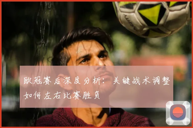 欧冠赛后深度分析：关键战术调整如何左右比赛胜负