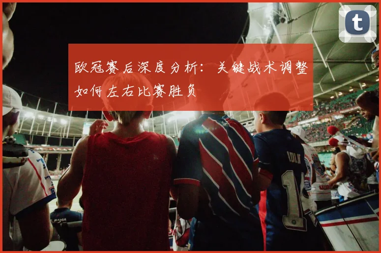 欧冠赛后深度分析：关键战术调整如何左右比赛胜负