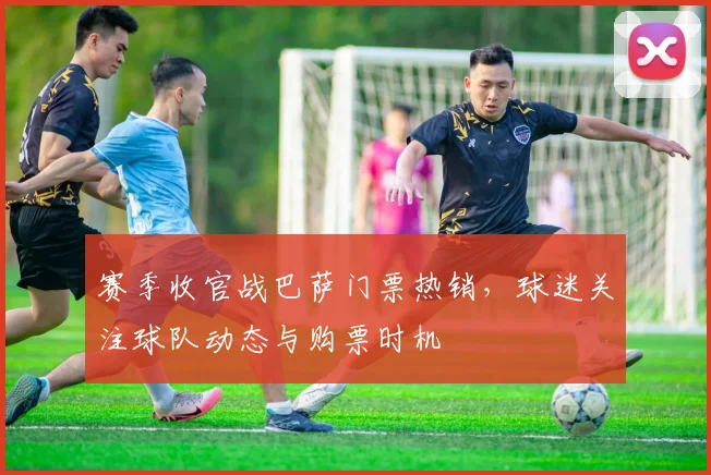 赛季收官战巴萨门票热销，球迷关注球队动态与购票时机