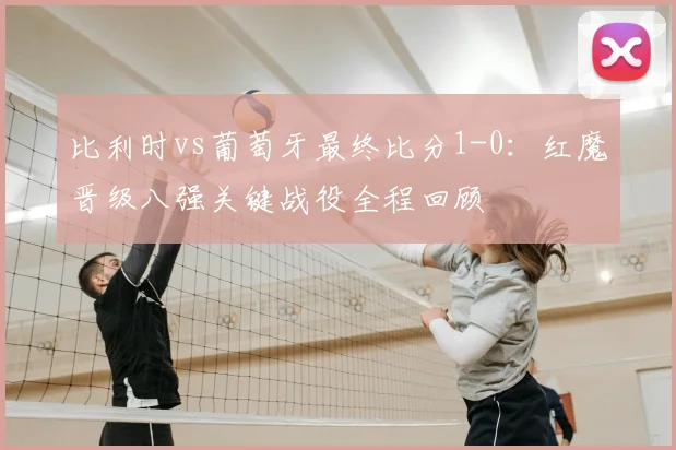 比利时vs葡萄牙最终比分1-0：红魔晋级八强关键战役全程回顾