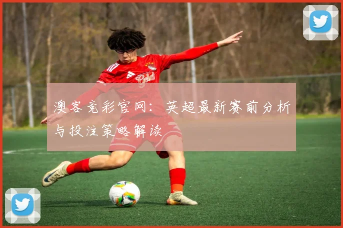 澳客竞彩官网：英超最新赛前分析与投注策略解读